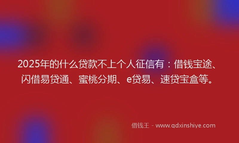 2025年的什么贷款不上个人征信有：借钱宝途、闪借易贷通、蜜桃分期、e贷易、速贷宝盒等。