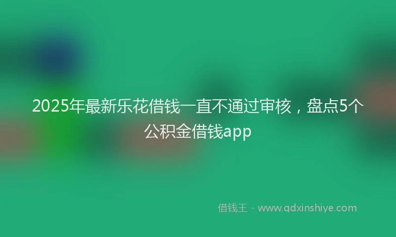 2025年最新乐花借钱一直不通过审核，盘点5个公积金借钱app