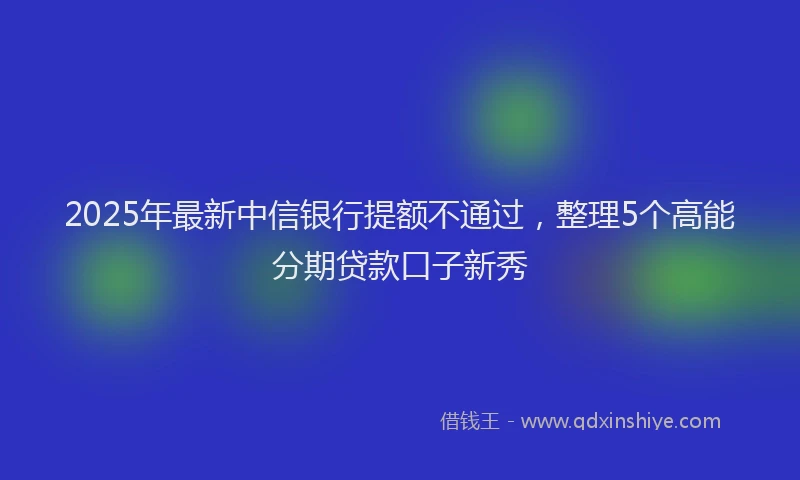 2025年最新中信银行提额不通过，整理5个高能分期贷款口子新秀