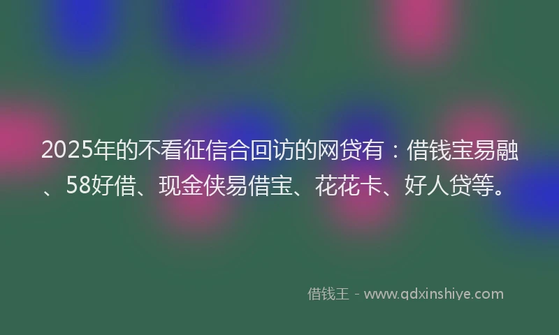 2025年的不看征信合回访的网贷有：借钱宝易融、58好借、现金侠易借宝、花花卡、好人贷等。