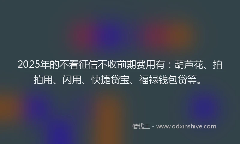 2025年的不看征信不收前期费用有：葫芦花、拍拍用、闪用、快捷贷宝、福禄钱包贷等。
