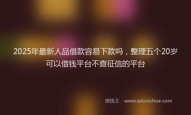 2025年最新人品借款容易下款吗，整理五个20岁可以借钱平台不查征信的平台