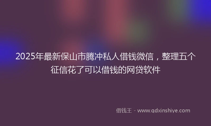 2025年最新保山市腾冲私人借钱微信，整理五个征信花了可以借钱的网贷软件