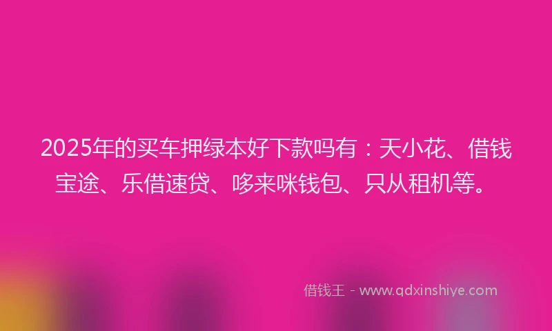2025年的买车押绿本好下款吗有：天小花、借钱宝途、乐借速贷、哆来咪钱包、只从租机等。