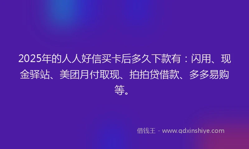 2025年的人人好信买卡后多久下款有：闪用、现金驿站、美团月付取现、拍拍贷借款、多多易购等。