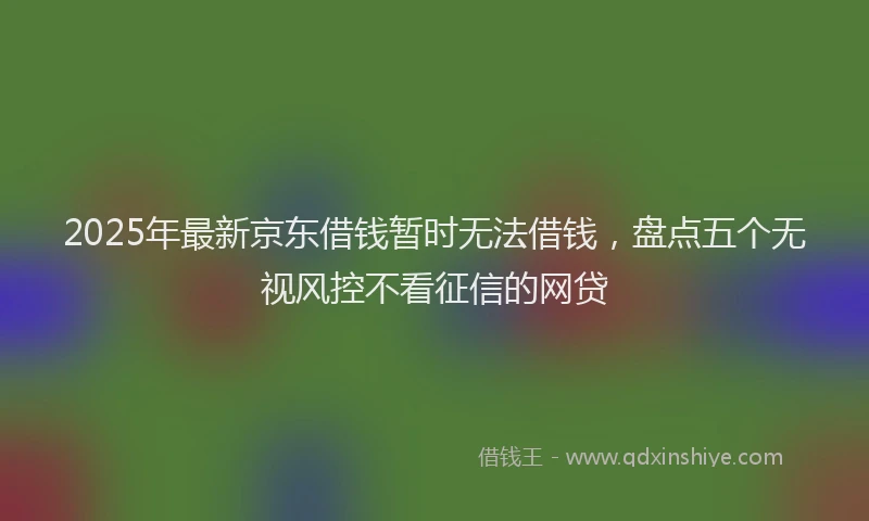 2025年最新京东借钱暂时无法借钱，盘点五个无视风控不看征信的网贷