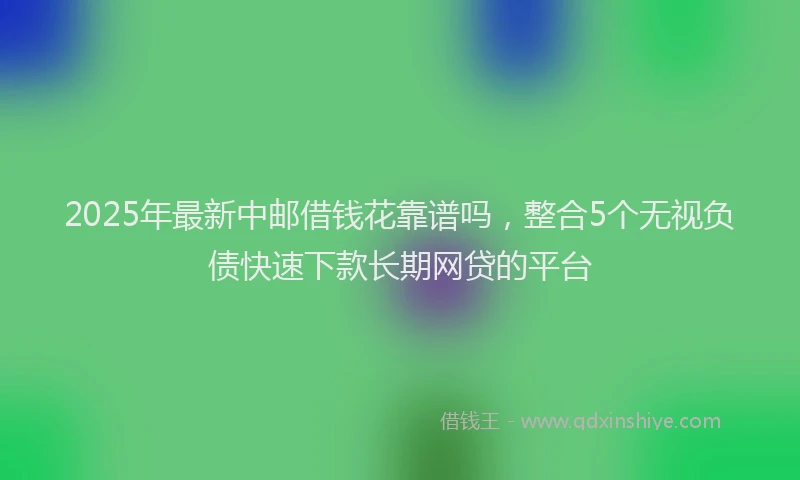 2025年最新中邮借钱花靠谱吗，整合5个无视负债快速下款长期网贷的平台
