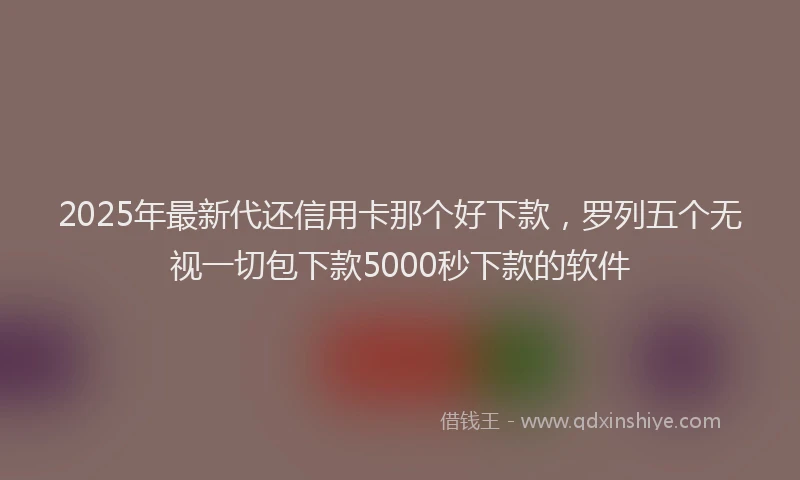 2025年最新代还信用卡那个好下款，罗列五个无视一切包下款5000秒下款的软件