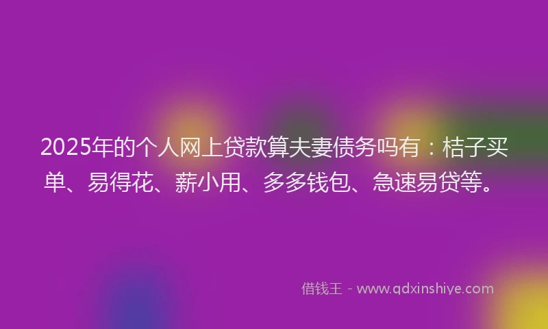 2025年的个人网上贷款算夫妻债务吗有：桔子买单、易得花、薪小用、多多钱包、急速易贷等。