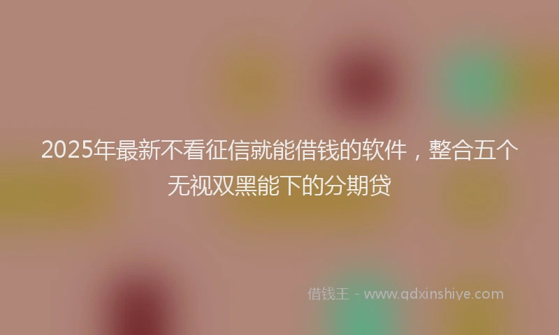 2025年最新不看征信就能借钱的软件，整合五个无视双黑能下的分期贷