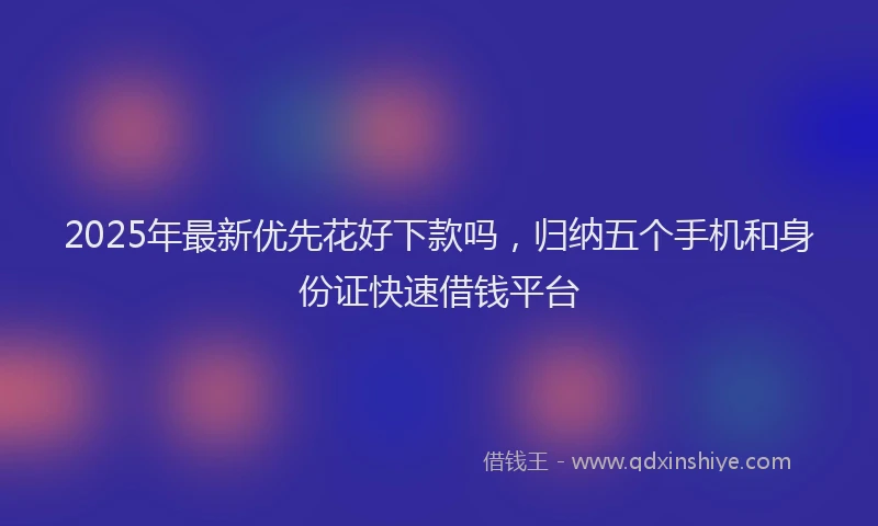 2025年最新优先花好下款吗，归纳五个手机和身份证快速借钱平台