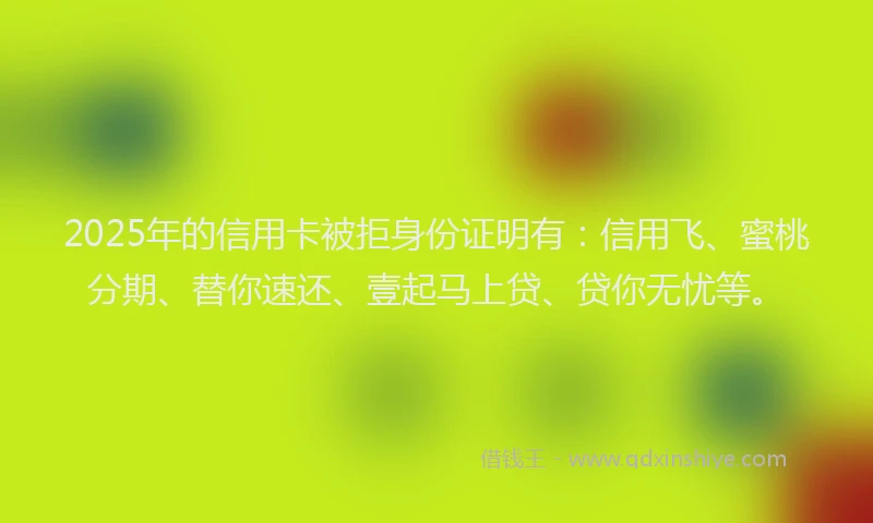 2025年的信用卡被拒身份证明有：信用飞、蜜桃分期、替你速还、壹起马上贷、贷你无忧等。