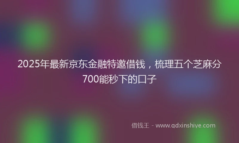 2025年最新京东金融特邀借钱，梳理五个芝麻分700能秒下的口子
