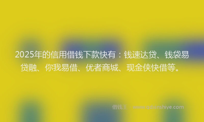 2025年的信用借钱下款快有：钱速达贷、钱袋易贷融、你我易借、优者商城、现金侠快借等。