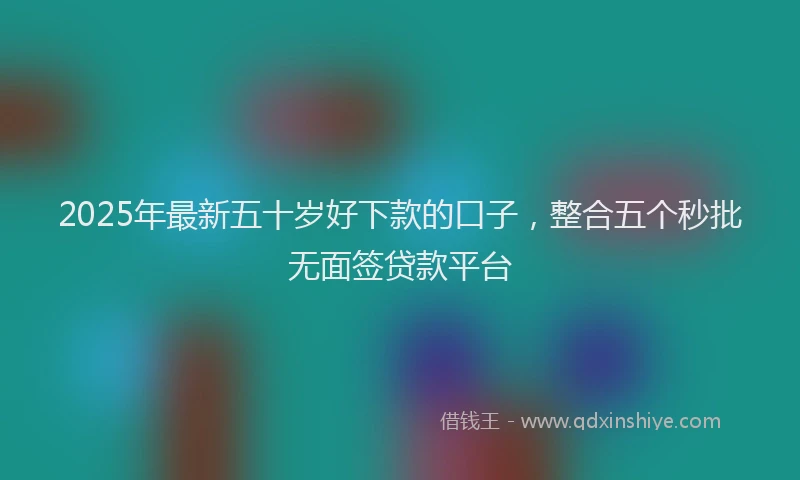 2025年最新五十岁好下款的口子，整合五个秒批无面签贷款平台