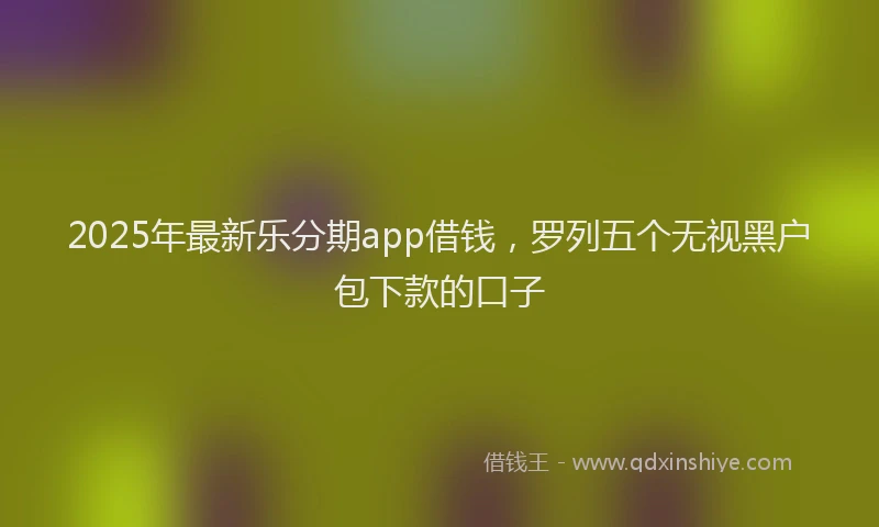 2025年最新乐分期app借钱，罗列五个无视黑户包下款的口子