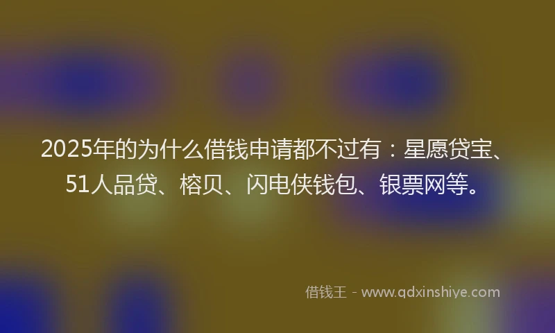 2025年的为什么借钱申请都不过有：星愿贷宝、51人品贷、榕贝、闪电侠钱包、银票网等。