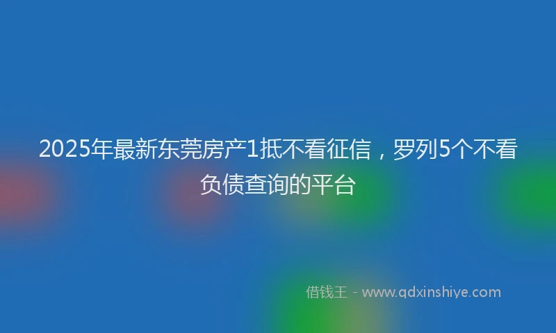 2025年最新东莞房产1抵不看征信，罗列5个不看负债查询的平台