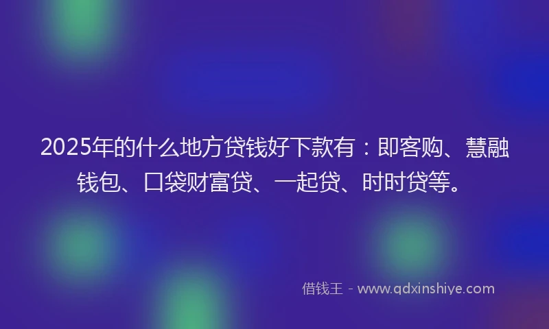 2025年的什么地方贷钱好下款有：即客购、慧融钱包、口袋财富贷、一起贷、时时贷等。