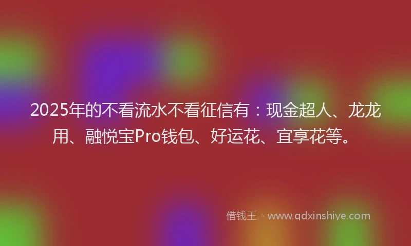 2025年的不看流水不看征信有：现金超人、龙龙用、融悦宝Pro钱包、好运花、宜享花等。