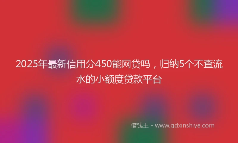 2025年最新信用分450能网贷吗，归纳5个不查流水的小额度贷款平台