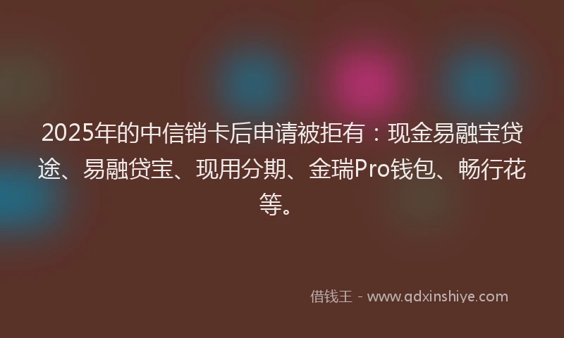 2025年的中信销卡后申请被拒有：现金易融宝贷途、易融贷宝、现用分期、金瑞Pro钱包、畅行花等。