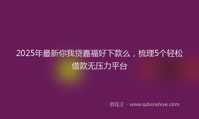 2025年最新你我贷嘉福好下款么，梳理5个轻松借款无压力平台
