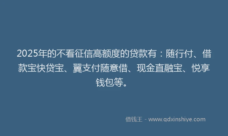 2025年的不看征信高额度的贷款有：随行付、借款宝快贷宝、翼支付随意借、现金直融宝、悦享钱包等。
