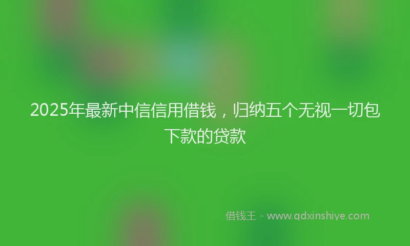 2025年最新中信信用借钱，归纳五个无视一切包下款的贷款