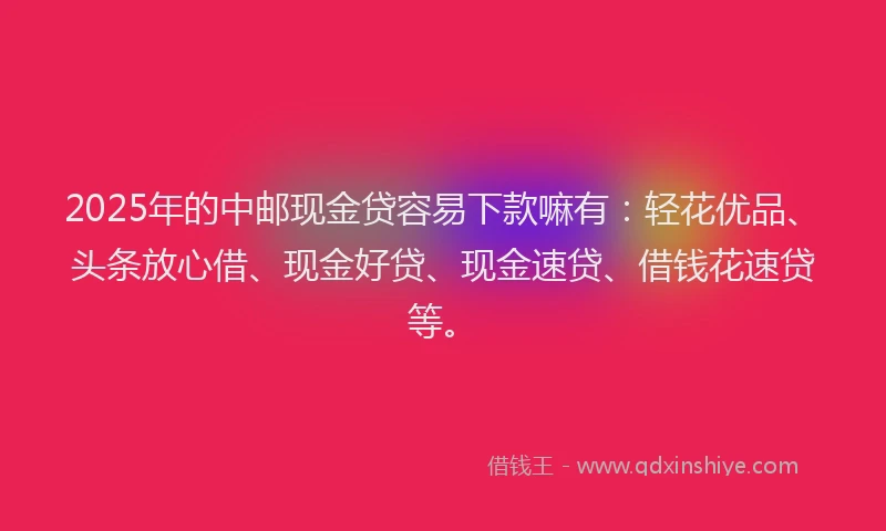 2025年的中邮现金贷容易下款嘛有：轻花优品、头条放心借、现金好贷、现金速贷、借钱花速贷等。