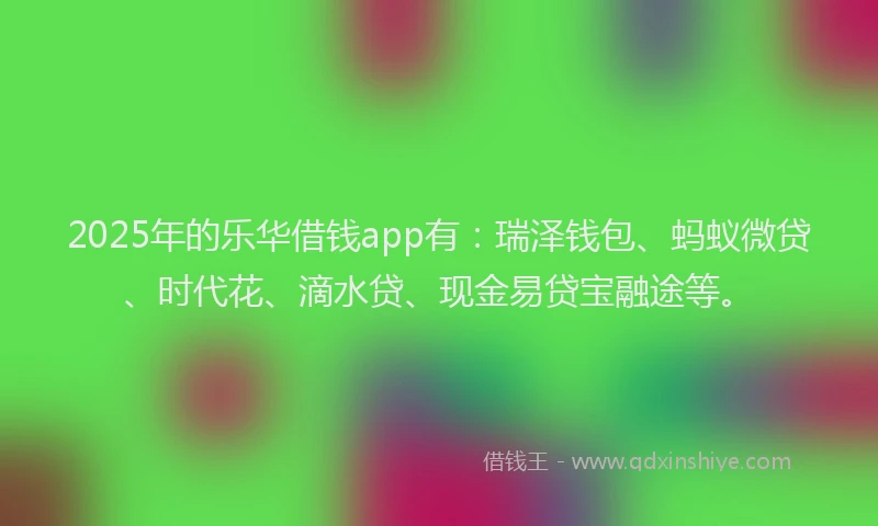 2025年的乐华借钱app有：瑞泽钱包、蚂蚁微贷、时代花、滴水贷、现金易贷宝融途等。