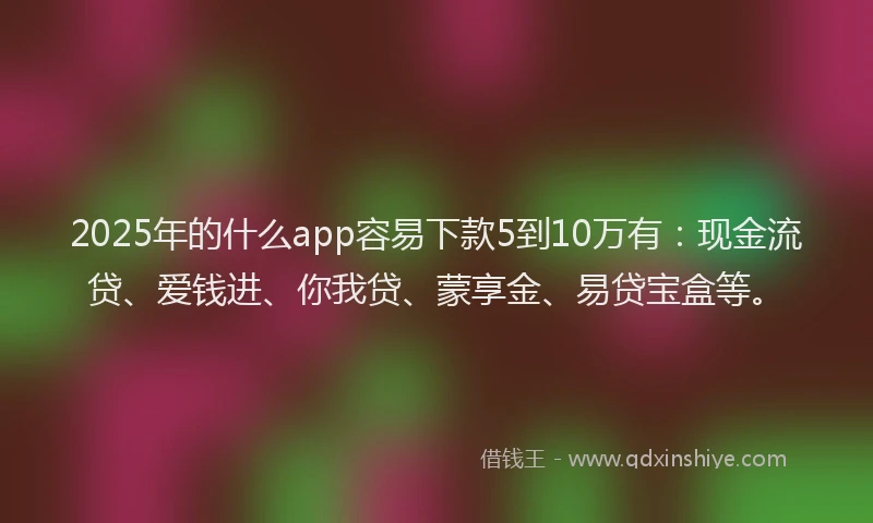 2025年的什么app容易下款5到10万有：现金流贷、爱钱进、你我贷、蒙享金、易贷宝盒等。