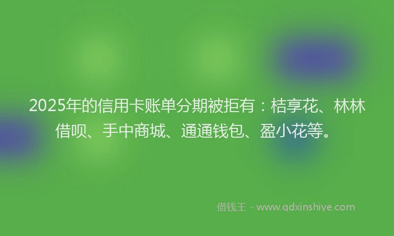 2025年的信用卡账单分期被拒有：桔享花、林林借呗、手中商城、通通钱包、盈小花等。