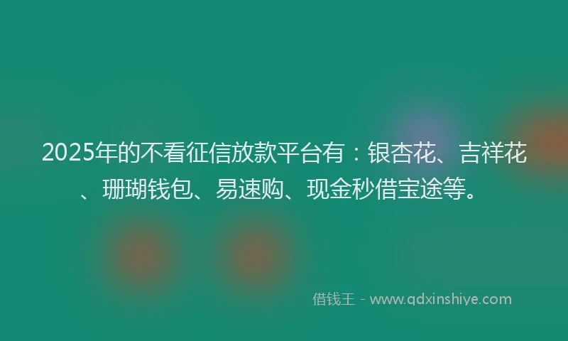 2025年的不看征信放款平台有：银杏花、吉祥花、珊瑚钱包、易速购、现金秒借宝途等。