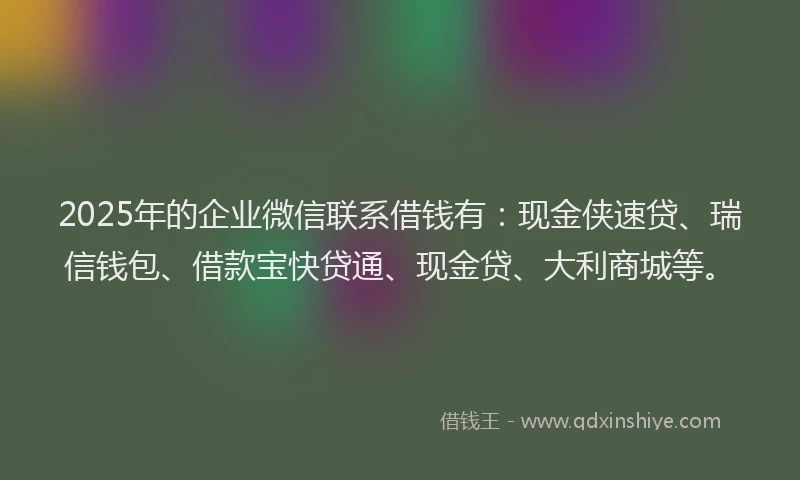 2025年的企业微信联系借钱有：现金侠速贷、瑞信钱包、借款宝快贷通、现金贷、大利商城等。