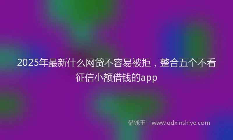 2025年最新什么网贷不容易被拒，整合五个不看征信小额借钱的app