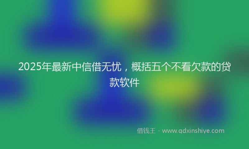 2025年最新中信借无忧，概括五个不看欠款的贷款软件