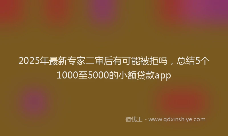 2025年最新专家二审后有可能被拒吗，总结5个1000至5000的小额贷款app