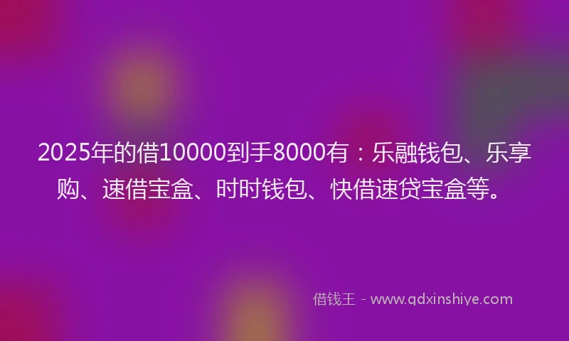 2025年的借10000到手8000有：乐融钱包、乐享购、速借宝盒、时时钱包、快借速贷宝盒等。