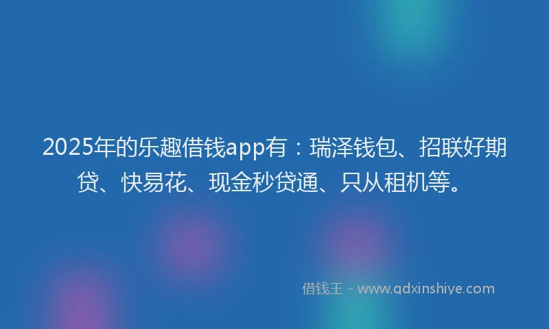 2025年的乐趣借钱app有：瑞泽钱包、招联好期贷、快易花、现金秒贷通、只从租机等。