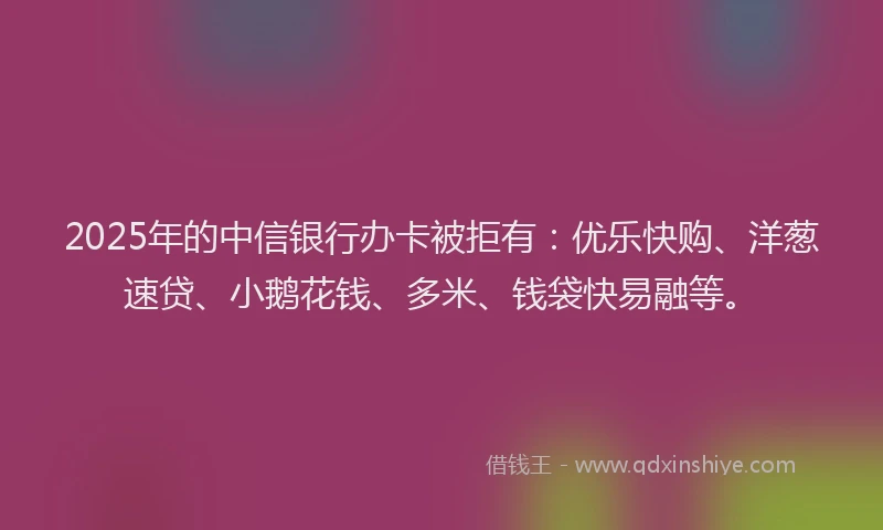 2025年的中信银行办卡被拒有：优乐快购、洋葱速贷、小鹅花钱、多米、钱袋快易融等。