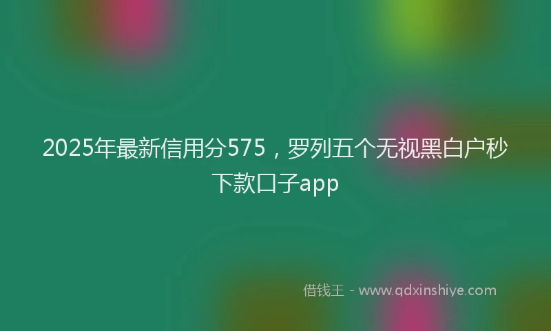 2025年最新信用分575，罗列五个无视黑白户秒下款口子app