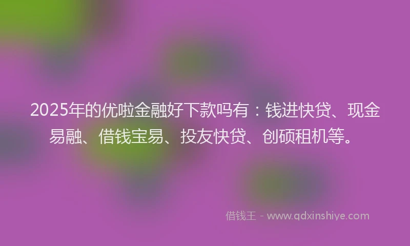 2025年的优啦金融好下款吗有：钱进快贷、现金易融、借钱宝易、投友快贷、创硕租机等。