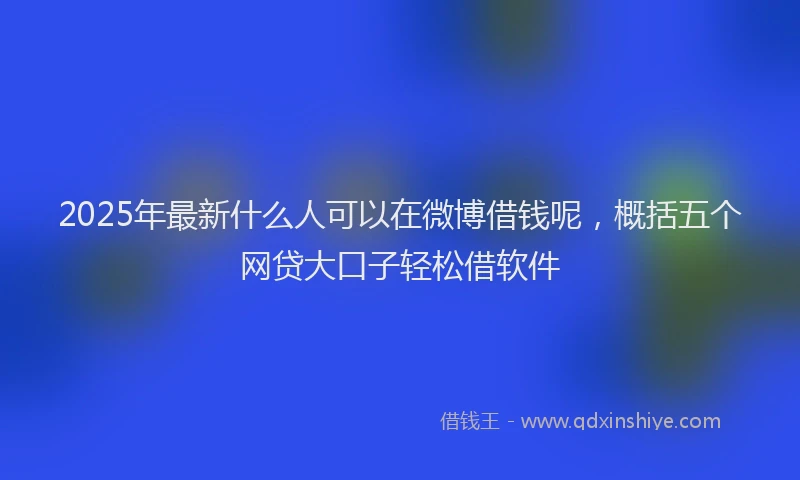 2025年最新什么人可以在微博借钱呢，概括五个网贷大口子轻松借软件