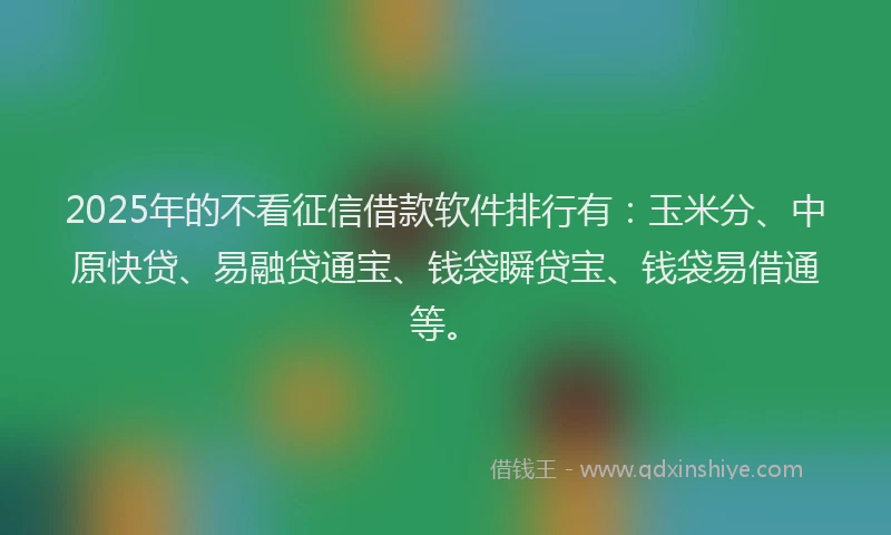 2025年的不看征信借款软件排行有：玉米分、中原快贷、易融贷通宝、钱袋瞬贷宝、钱袋易借通等。