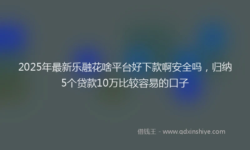 2025年最新乐融花啥平台好下款啊安全吗，归纳5个贷款10万比较容易的口子