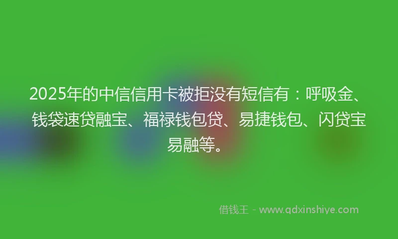 2025年的中信信用卡被拒没有短信有：呼吸金、钱袋速贷融宝、福禄钱包贷、易捷钱包、闪贷宝易融等。