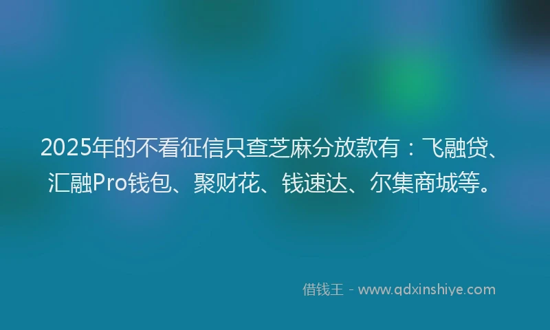 2025年的不看征信只查芝麻分放款有：飞融贷、汇融Pro钱包、聚财花、钱速达、尔集商城等。