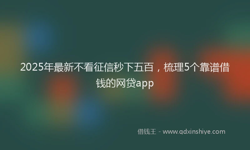 2025年最新不看征信秒下五百，梳理5个靠谱借钱的网贷app