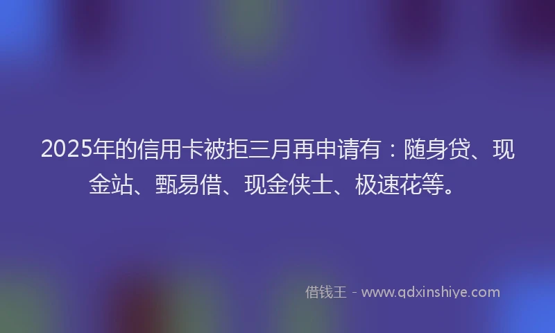 2025年的信用卡被拒三月再申请有：随身贷、现金站、甄易借、现金侠士、极速花等。